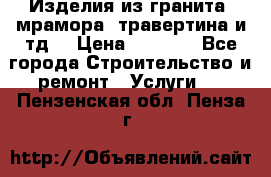 Изделия из гранита, мрамора, травертина и тд. › Цена ­ 1 000 - Все города Строительство и ремонт » Услуги   . Пензенская обл.,Пенза г.